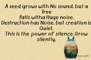 A seed grows with No sound, but a Tree
falls witha Huge noise.
Destruction has Noise, but creation is
Quiet.
This is the power of silence. Grow
silently.