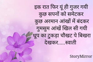 इक रात फिर यूं ही गुजर गयी 
कुछ सपनों को समेटकर 
कुछ अरमान आंखों में बंदकर
गुमसुम आंखें खिल सी गयी
धूप का टुकड़ा चौखट पे बिखरा देखकर.....स्वाती 