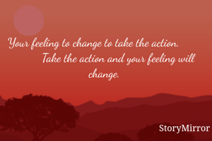 Your feeling to change to take the action.                 Take the action and your feeling will change.