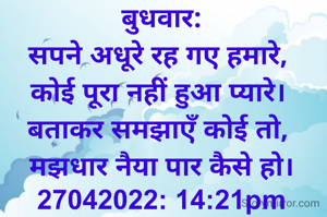 बुधवार:
सपने अधूरे रह गए हमारे, 
कोई पूरा नहीं हुआ प्यारे। 
बताकर समझाएँ कोई तो, 
मझधार नैया पार कैसे हो।
27042022: 14:21pm