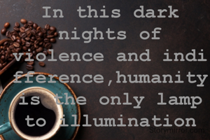 In this dark nights of violence and indifference,humanity is the only lamp to illumination