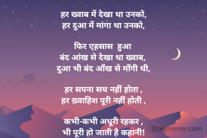हर ख्वाब में देखा था उनको,
हर दुआ में मांगा था उनको,

फिर एहसास  हुआ 
बंद आंख से देखा था ख्वाब, 
दुआ भी बंद आँख से माँगी थी,

हर सपना सच नहीं होता ,
हर ख़्वाहिश पूरी नहीं होती ,

कभी-कभी अधूरी रहकर ,
भी पूरी हो जाती है कहानी!


