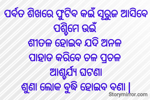 ପର୍ବତ ଶିଖରେ ଫୁଟିବ କଇଁ ସୂରୁଜ ଆସିବେ ପଶ୍ଚିମେ ଉଇଁ
ଶୀତଳ ହୋଇବ ଯଦି ଅନଳ 
ପାହାଡ କରିବେ ଚଳ ପ୍ରଚଳ 
ଆଶ୍ଚର୍ଯ୍ୟ ଘଟଣା
ଶୁଣା ଲୋକ ବୁଦ୍ଧି ହୋଇବ ବଣା |