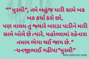 "" મુરલી", તમે બહુંજ મારી સામે બક બક કર્યા કરો છો,
પણ વાલમ તુ જ્યારે બરાડા પાડીને મારી સામે બોલે છે ત્યારે, મહોલ્લામાં રહેનારા તમામ ભેગા થઈ જાય છે."
-ધનજીભાઈ ગઢીયા"મુરલી" 