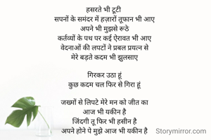 हसरते भी टूटी 
सपनों के समंदर में हज़ारों तूफान भी आए
अपने भी मुझसे रूठे
कर्तव्यों के पथ पर कई ऐरावत भी आए
वेदनाओं की लपटों ने प्रबल प्रयत्न से
मेरे बड़ते कदम भी झुलसाए

गिरकर उठा हूं
कुछ कदम चल फिर से गिरा हूं

जख्मों से लिपटे मेरे मन को जीत का
आज भी यकीन है
जिंदगी तू फिर भी हसीन है
अपने होने पे मुझे आज भी यकीन है