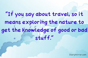 "If you say about travel, so it means exploring the nature to get the knowledge of good or bad stuff."