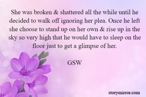 She was broken & shattered all the while until he decided to walk off ignoring her plea. Once he left she choose to stand up on her own & rise up in the sky so very high that he would have to sleep on the floor just to get a glimpse of her.

GSW