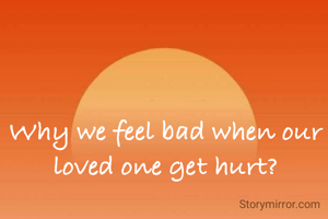 Why we feel bad when our loved one get hurt?