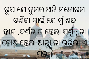 ରୂପ ଯେ ତୁମର ଅତି ମନୋରମ ବର୍ଣିବା ପାଇଁ ଯେ ମୁଁ ଶବ୍ଦ ହୀନ ,ଦର୍ଶନ ତ ହେଲା ପୂର୍ଣ୍ଣ ; ନା ତୋଷ ହେଲା ଆତ୍ମା ନା ଭରିଲା ଏ ମନ ।