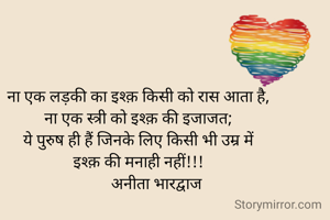 ना एक लड़की का इश्क़ किसी को रास आता है,
ना एक स्त्री को इश्क़ की इजाजत;
ये पुरुष ही हैं जिनके लिए किसी भी उम्र में
इश्क़ की मनाही नहीं!!!
         अनीता भारद्वाज