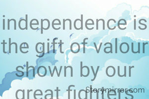 independence is the gift of valour shown by our great fighters and leaders