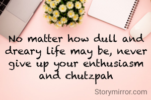 No matter how dull and dreary life may be, never give up your enthusiasm and chutzpah