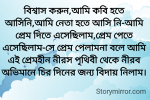 বিশ্বাস করুন,আমি কবি হতে আসিনি,আমি নেতা হতে আসি নি-আমি প্রেম দিতে এসেছিলাম,প্রেম পেতে এসেছিলাম-সে প্রেম পেলামনা বলে আমি এই প্রেমহীন নীরস পৃথিবী থেকে নীরব অভিমানে চির দিনের জন্য বিদায় নিলাম।