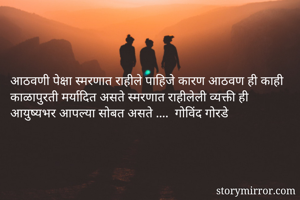 आठवणी पेक्षा स्मरणात राहीले पाहिजे कारण आठवण ही काही काळापुरती मर्यादित असते स्मरणात राहीलेली व्यक्ती ही आयुष्यभर आपल्या सोबत असते ....  गोविंद गोरडे