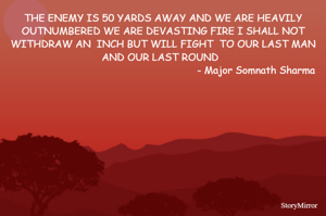 THE ENEMY IS 50 YARDS AWAY AND WE ARE HEAVILY OUTNUMBERED WE ARE DEVASTING FIRE I SHALL NOT WITHDRAW AN  INCH BUT WILL FIGHT  TO OUR LAST MAN AND OUR LAST ROUND  
                                                              - Major Somnath Sharma