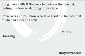 Long drives, 80s & 90s rock ballads on the playlist, feeling the breeze slapping on my face. 

I'm a rock and roll man who love good old ballads that quenched a healing soul. 


                                                                        ~ Moses Hongang ~