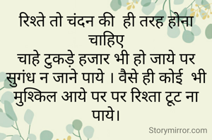 रिश्ते तो चंदन की  ही तरह होना चाहिए
चाहे टुकड़े हजार भी हो जाये पर सुगंध न जाने पाये । वैसे ही कोई  भी मुश्किल आये पर पर रिश्ता टूट ना पाये।
