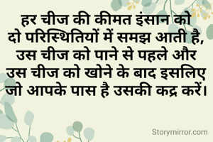 हर चीज की कीमत इंसान को
दो परिस्थितियों में समझ आती है,
उस चीज को पाने से पहले और
उस चीज को खोने के बाद इसलिए
जो आपके पास है उसकी कद्र करें।