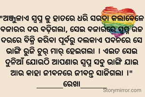 "ଅଞ୍ଜୁଳାଏ ସ୍ଵପ୍ନ କୁ ହାତରେ ଧରି ସଉଦା କଲାବେଳେ ବଜାରର ଦର ବଢ଼ିଗଲା, ସେଇ ବଜାରରେ ସ୍ଵପ୍ନ ଉଚ୍ଚ ଦରରେ ବିକ୍ରି କରିବା ପୂର୍ବରୁ ଦଲକାଏ ପବନରେ ସେ ଭାଙ୍ଗି ରୁଜି ଚୁର୍ ମାର୍ ହେଇଗଲା । ଏଇତ ସେଇ ଦୁନିଆଁ ଯୋଉଠି ଆପଣାର ସ୍ଵପ୍ନ ସବୁ ଭାଙ୍ଗି ଯାଇ ଆଉ କାହା ଜୀବନରେ ଜୀବନ୍ତ ସାଜିଗଲା ।"
______ରେଖା______