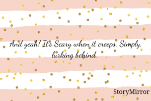 And yeah! It's Scary when it creeps. Simply, lurking behind. 