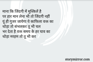 माना कि जिंदगी में मुश्किलें है
पर हार मान लेना भी तो जिंदगी नहीं
यू़ंं ही गुजर जायेगा ये काफिला वक्त का
थोड़ा तो संभलकर तू भी चल
भर देता है वक्त समय के हर घाव का
थोड़ा मरहम तो तू भी कर