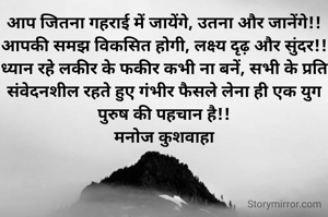 आप जितना गहराई में जायेंगे, उतना और जानेंगे!! आपकी समझ विकसित होगी, लक्ष्य दृढ़ और सुंदर!!
ध्यान रहे लकीर के फकीर कभी ना बनें, सभी के प्रति संवेदनशील रहते हुए गंभीर फैसले लेना ही एक युग पुरुष की पहचान है!!
मनोज कुशवाहा