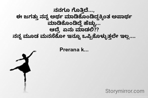 ನನಗೂ ಗೊತ್ತಿದೆ...,
ಈ ಜಗತ್ತು ನನ್ನ ಅರ್ಥ ಮಾಡಿಕೊಂಡಿದ್ದಕ್ಕಿಂತ ಅಪಾರ್ಥ ಮಾಡಿಕೊಂಡಿದ್ದೆ ಹೆಚ್ಚು...
ಆದ್ರೆ  ಏನು ಮಾಡಲಿ??
ನನ್ನ ಮೂಡ ಮನಸೆಕೋ ಇನ್ನೂ ಒಪ್ಪಿಕೊಳ್ಳುತ್ತಲೇ ಇಲ್ಲ....

Prerana k...