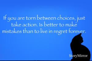 If you are torn between choices, just take action. Is better to make mistakes than to live in regret forever.