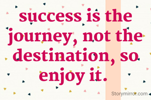 success is the journey, not the destination, so enjoy it. 