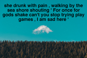 she drunk with pain , walking by the sea shore shouting ' For once for gods shake can't you stop trying play games , I am sad here '