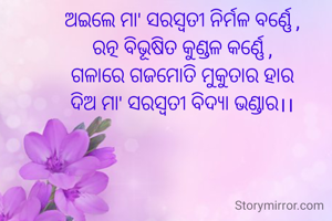 ଅଇଲେ ମା' ସରସ୍ବତୀ ନିର୍ମଳ ବର୍ଣ୍ଣେ ,
ରତ୍ନ ବିଭୂଷିତ କୁଣ୍ଡଳ କର୍ଣ୍ଣେ ,
ଗଳାରେ ଗଜମୋତି ମୁକୁତାର ହାର
ଦିଅ ମା' ସରସ୍ବତୀ ବିଦ୍ୟା ଭଣ୍ଡାର।।