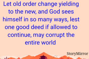 Let old order change yielding to the new, and God sees himself in so many ways, lest one good deed if allowed to continue, may corrupt the entire world 