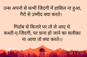 
उन्स अपनो से कभी जिंदगी में हासिल ना हुआ, गैरो से उम्मीद क्या करते। 

गिर्दाब से किनारे पर तो ले आए थे कश्ती-ए-जिंदगी, पर फ़ना हो जाने का सलीक़ा ना आया तो क्या करते।।


