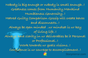 Nobody is big enough or nobody is small enough..!
Greatness comes from Humanity Mankind Humbleness Generosity..!
Hatred Guilty Comparison Gossip will create havoc and disconnects..!
Always be open minded ..ur mindset is ur key of living life..!
Always have clarity in ur deliverables be it Personal or Professional..!
Work towards ur goals visions..!
Confidence is ur courage to accomplishment..!
💐