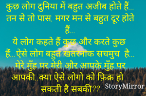 कुछ लोग दुनिया में बहुत अजीब होते हैं...
तन से तो पास, मगर मन से बहुत दूर होते हैं...
ये लोग कहते हैं कुछ और करते कुछ  हैं...ऐसे लोग बहुत खतरनाक सचमुच  है...
मेरे मुँह पर मेरी और आपके मुँह पर आपकी..क्या ऐसे लोगो को फ़िक्र हो सकती है सबकी??