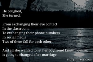 He coughed,
She turned.

From exchanging their eye contact
In the classroom,
To exchanging their phone numbers
In social media
Two of them fall for each other.

And all she wanted to let her boyfriend know, nothing is going to changed after marriage.