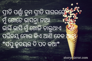 ପ୍ରୀତି ପର୍ଣ୍ଣା ତୁମ ପ୍ରୀତି ସାଗରରେ
ମୁଁ ଗୋଟେ ଭାସନ୍ତା ନାଆ
ଭାସି ଭାସି ମୁଁ ଖୋଜି ଚାଲୁଥାଏ
ପରିଚୟ ମୋର କିଏ ଆଣି ଦେବ ଆହା
*ପପୁ ହୃଦୟର ଦି ପଦ କଥା*