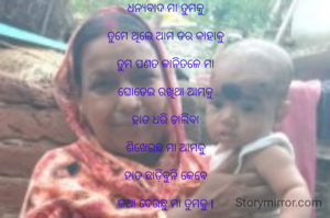 ଧନ୍ୟବାଦ ମା ତୁମକୁ

ତୁମେ ଥିଲେ ଆମ ଡର କାହାକୁ

ତୁମ ପଣତ କାନିତଳେ ମା

ଘୋଡେଇ ରଖିଥା ଆମକୁ

ହାତ ଧରି ଚାଲିବା

ଶିଖେଇଛ ମା ଆମକୁ

ହାତ ଛାଡ଼ିବୁନି କେବେ

କଥା ଦେଉଛୁ ମା ତୁମକୁ l


