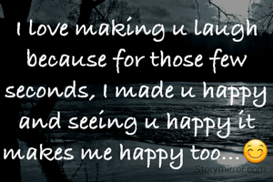I love making u laugh because for those few seconds, I made u happy and seeing u happy it makes me happy too...😊