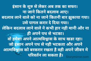 इंसान के शुरु से लेकर अब तक का सफर। 
ना जाने कितने बदलाव आए।
बदलाव लाने वाले को ना जाने कितनी बार झुकाया गया।
उसे पागल करार दे दिया गया।
लेकिन बदलाव लाने वाले ने कभी हार नही मानी और ना ही अपने पथ से भटका।
वो हमेशा अपने आत्मविश्वास के साथ खङा रहा। 
जो इंसान अपने पथ से नही भटकता और अपने आत्मविश्वास को बरकरार रखता है वही अपने जीवन मे परिवर्तन ला सकता है।
