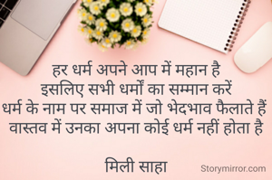 हर धर्म अपने आप में महान है
इसलिए सभी धर्मों का सम्मान करें
धर्म के नाम पर समाज में जो भेदभाव फैलाते हैं 
वास्तव में उनका अपना कोई धर्म नहीं होता है

मिली साहा