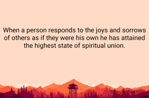 When a person responds to the joys and sorrows of others as if they were his own he has attained the highest state of spiritual union.

