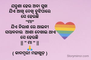ଯନ୍ତ୍ରଣା ହେଉ ଅବା ସୁଖ 
ଯିଏ ଆଖି ଦେଖି ବୁଝିପାରେ
ସେ ହେଉଛି
 "ମା" 
ଯିଏ ନିରାଶ ରେ ଥାଇବୀ
 ସମ୍ଭାବନାର  ଆଶା ଦେଖାଇ ଥାଏ
ସେ ହେଉଛି 
|| " ମା " ||
🙏
( କାଦମ୍ବରୀ ମହାଖୁଡ଼ )