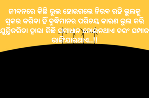 ଜୀବନରେ କିଛି ଭୁଲ ହୋଇଗଲେ ନିରବ ରହି ଭୁଲକୁ ସ୍ୱକର କରିବା ହିଁ ବୁଦ୍ଧିମାନର ପରିଚୟ କାରଣ ଭୁଲ କରି ଯୁକ୍ତିକରିବା ଦ୍ଵାରା କିଛି ସମାଧାନ ହୋଇନଥାଏ ବରଂ ସମ୍ପାକ ଭାଙ୍ଗିଯାଇଥାଏ..!!