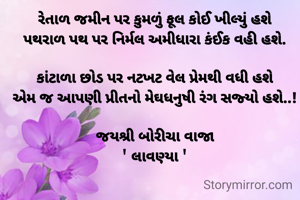 રેતાળ જમીન પર કુમળું ફૂલ કોઈ ખીલ્યું હશે
પથરાળ પથ પર નિર્મલ અમીધારા કંઈક વહી હશે.

કાંટાળા છોડ પર નટખટ વેલ પ્રેમથી વધી હશે
એમ જ આપણી પ્રીતનો મેઘધનુષી રંગ સજ્યો હશે..!

જયશ્રી બોરીચા વાજા
' લાવણ્યા '