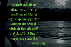 सुलगती नदी थी वो
शीतल सा आग था वो
तपती रेत को फिर से
मुट्ठी मे भर कर उड़ा दिया
आँशुओं की ओस में 
भींगी थी दिल की जमीं 
यादों के झोंके ने फिर से
रूह के चादर उठा दिये
                              --कंचन प्रभा 