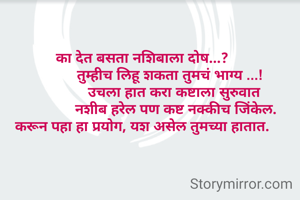 का देत बसता नशिबाला दोष...?
              तुम्हीच लिहू शकता तुमचं भाग्य ...!
                उचला हात करा कष्टाला सुरुवात
                 नशीब हरेल पण कष्ट नक्कीच जिंकेल.
करून पहा हा प्रयोग, यश असेल तुमच्या हातात.
