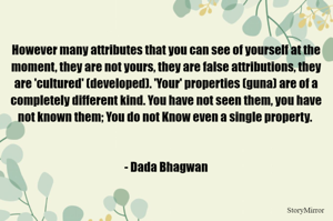However many attributes that you can see of yourself at the moment, they are not yours, they are false attributions, they are 'cultured' (developed). 'Your' properties (guna) are of a completely different kind. You have not seen them, you have not known them; You do not Know even a single property. - Dada Bhagwan