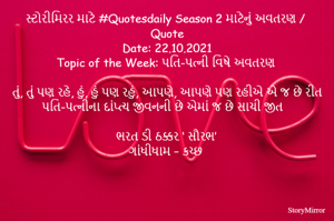 સ્ટોરીમિરર માટે #Quotesdaily Season 2 માટેનું અવતરણ / Quote
Date: 22.10.2021
Topic of the Week: પતિ-પત્ની વિષે અવતરણ

તું, તું પણ રહે, હું, હું પણ રહું, આપણે, આપણે પણ રહીએ એ જ છે રીત
પતિ-પત્નીના દાંપ્ત્ય જીવનની છે એમાં જ છે સાચી જીત

ભરત ડી ઠક્કર ‘ સૌરભ’
ગાંધીધામ – કચ્છ
