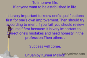 

To improve life.
If anyone want to be established in life.

It is very important to know one's qualifications first for one's own improvement.Then should try according to merit.If you fail, you should review yourself first because it is very important to correct one's mistakes and need honesty in the profession.Then others .

Success will come.

Dr.Sanjoy Kumar Mallick